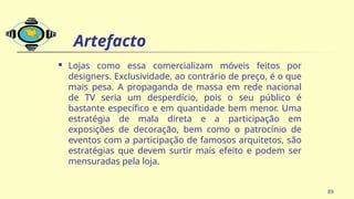 Artefacto
 Lojas como essa comercializam móveis feitos por
designers. Exclusividade, ao contrário de preço, é o que
mais pesa. A propaganda de massa em rede nacional
de TV seria um desperdício, pois o seu público é
bastante específico e em quantidade bem menor. Uma
estratégia de mala direta e a participação em
exposições de decoração, bem como o patrocínio de
eventos com a participação de famosos arquitetos, são
estratégias que devem surtir mais efeito e podem ser
mensuradas pela loja.
89
 