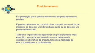Posicionamento
É a percepção que o público-alvo de uma empresa tem de seu
produto.
É preciso determinar se o produto deve competir em um nicho de
mercado, se deve ser um líder de baixo custo ou se deve ser um
produto diferenciado.
Também é imprescindível determinar um posicionamento mais
específico, que pode ser baseado em uma determinada
qualidade ou benefício do produto, tal como a facilidade de
uso, a durabilidade, a confiabilidade...
 