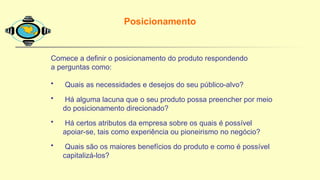 Comece a definir o posicionamento do produto respondendo
a perguntas como:
• Quais as necessidades e desejos do seu público-alvo?
• Há alguma lacuna que o seu produto possa preencher por meio
do posicionamento direcionado?
• Há certos atributos da empresa sobre os quais é possível
apoiar-se, tais como experiência ou pioneirismo no negócio?
• Quais são os maiores benefícios do produto e como é possível
capitalizá-los?
Posicionamento
 