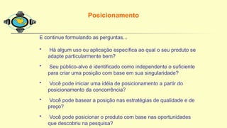 E continue formulando as perguntas...
• Há algum uso ou aplicação específica ao qual o seu produto se
adapte particularmente bem?
• Seu público-alvo é identificado como independente o suficiente
para criar uma posição com base em sua singularidade?
• Você pode iniciar uma idéia de posicionamento a partir do
posicionamento da concorrência?
• Você pode basear a posição nas estratégias de qualidade e de
preço?
• Você pode posicionar o produto com base nas oportunidades
que descobriu na pesquisa?
Posicionamento
 
