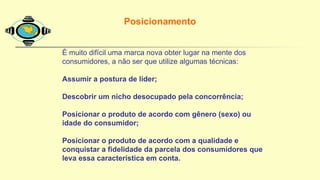 É muito difícil uma marca nova obter lugar na mente dos
consumidores, a não ser que utilize algumas técnicas:
Assumir a postura de líder;
Descobrir um nicho desocupado pela concorrência;
Posicionar o produto de acordo com gênero (sexo) ou
idade do consumidor;
Posicionar o produto de acordo com a qualidade e
conquistar a fidelidade da parcela dos consumidores que
leva essa característica em conta.
Posicionamento
 