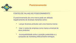 FONTES DE FALHAS NO POSICIONAMENTO
O posicionamento de uma marca pode ser afetado
negativamente de diversas maneiras como:
• Lançar diversos produtos sob uma mesma marca;
• Usar o nome da empresa como marca universal de
seus produtos;
• Incompatibilidade entre a posição pretendida e o
composto de marketing efetivamente entregue.
Posicionamento
 