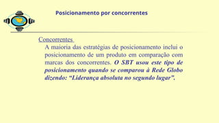Concorrentes
A maioria das estratégias de posicionamento inclui o
posicionamento de um produto em comparação com
marcas dos concorrentes. O SBT usou este tipo de
posicionamento quando se comparou à Rede Globo
dizendo: “Liderança absoluta no segundo lugar”.
Posicionamento por concorrentes
 