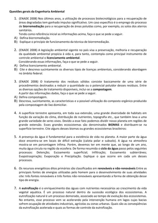 Questões gerais da Engenharia Ambiental

1. (ENADE 2008) Nos últimos anos, a utilização de processos biotecnológicos para a recuperação de
áreas degradadas tem ganhado impulso significativo. Um caso específico é o emprego do processo
de biorremediação para a recuperação de áreas poluídas como, por exemplo, os solos dos aterros
sanitários.
Tendo como referência inicial as informações acima, faça o que se pede a seguir.
A) Defina biorremediação.
B) Explique o princípio de funcionamento da técnica de biorremediação.

2. (ENADE 2008) A legislação ambiental vigente no país visa a preservação, melhoria e recuperação
da qualidade ambiental propícia à vida e, para tanto, contempla como principal instrumento de
controle ambiental o licenciamento ambiental.
Considerando essas informações, faça o que se pede a seguir.
A) Defina licenciamento ambiental.
B) Cite e descreva sucintamente os diversos tipos de licenças ambientais, considerando abordagem
no âmbito federal.

3. (ENADE 2008) O tratamento dos resíduos sólidos consiste basicamente de uma série de
procedimentos destinados a reduzir a quantidade ou o potencial poluidor desses resíduos. Entre
as diversas opções de tratamento disponíveis, inclui-se a compostagem.
A partir das informações dadas, faça o que se pede a seguir.
A) Defina compostagem.
B) Descreva, sucintamente, as características e a possível utilização do composto orgânico produzido
pela compostagem de lixo domiciliar.

4. A superfície terrestre apresenta, em toda sua extensão, uma grande diversidade de habitats em
função da variação do clima, distribuição de nutrientes, topografia etc., que também leva a uma
grande variedade de seres vivos. Devido a esse fato podemos dividir nosso planeta em regiões de
grande extensão. Esses grandes ecossistemas são denominados BIOMAS e distribuem-se na
superfície terrestre. Cite alguns desses biomas ou grandes ecossistemas brasileiros:

5. A presença da água é fundamental para a existência de vida no planeta. A maior parte da água
doce encontra-se em locais de difícil extração (calota polar e subsolo). A água na atmosfera
mostra-se em porcentagem ínfima. Porém, devemos ter em mente que, ao longo de um ano,
muita água circula na região da ecosfera. De forma resumida o ciclo da água passo pelos seguintes
processos: Detenção; Escoamento superficial; Infiltração; Escoamento subterrâneo;
Evapotraspiração; Evaporação e Precipitação. Explique o que ocorre em cada um desses
processos.

6. Os recursos energéticos ditos primários são classificados em renováveis e não-renováveis Entre as
principais fontes de energias utilizadas pelo homem para o desenvolvimento de suas atividades
cite: três fontes renováveis e três fontes não-renováveis apresentando a forma de obtenção desse
tipo de energia.

7. A eutrofização é o enriquecimento das águas com nutrientes necessários ao crescimento da vida
vegetal aquática. É um processo natural dentro da sucessão ecológica dos ecossistemas. A
eutrofização natural é um processo demorado, associado ao tempo de evolução dos ecossistemas.
No entanto, esse processo vem se acelerando pela intervenção humana em lagos cujas bacias
sofrem ocupação de atividades industriais, agrícolas ou zonas urbanas. Quais são as conseqüências
da eutrofização acelerada e quais as formas de controle da eutrofização.

 