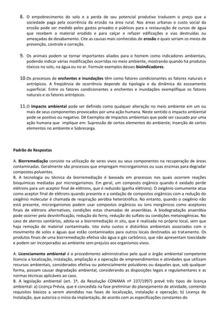 8. O empobrecimento do solo e a perda de seu potencial produtivo traduzem o preço que a
sociedade paga pela ocorrência da erosão na área rural. Nas áreas urbanas o custo social da
erosão pode ser medido pelos gastos privados e públicos para a restauração de cursos de água
que recebem o material erodido e para calçar e refazer edificações e vias destruídas ou
ameaçadas de desabamento. Cite as causas mais conhecidas de erosão e quais seriam os meios de
prevenção, controle e correção.

9. Os animais podem se tornar importantes aliados para o homem como indicadores ambientais,
podendo indicar várias modificações ocorridas no meio ambiente, mostrando quando há produtos
tóxicos no solo, na água ou no ar. Formule exemplos desses bioindicadores.

10.Os processos de enchentes e inundações têm como fatores condicionantes os fatores naturais e
antrópicos. A freqüência de ocorrência depende da tipologia e da dinâmica do escoamento
superficial. Entre os fatores condicionantes a enchentes e inundações exemplifique os fatores
naturais e os fatores antrópicos.

11.O Impacto ambiental pode ser definido como qualquer alteração no meio ambiente em um ou
mais de seus componentes provocados por uma ação humana. Neste sentido o impacto ambiental
pode se positivo ou negativo. Dê Exemplos de Impactos ambientais que pode ser causado por uma
ação humana que implique em: Supressão de certos elementos do ambiente; Inserção de certos
elementos no ambiente e Sobrecarga.

Padrão de Respostas
A. Biorremediação consiste na utilização de seres vivos ou seus componentes na recuperação de áreas
contaminadas. Geralmente são processos que empregam microrganismos ou suas enzimas para degradar
compostos poluentes.
B. A tecnologia ou técnica da biorremediação é baseada em processos nos quais ocorrem reações
bioquímicas mediadas por microrganismos. Em geral, um composto orgânico quando é oxidado perde
elétrons para um aceptor final de elétrons, que é reduzido (ganha elétrons). O oxigênio comumente atua
como aceptor final de elétrons quando presente e a oxidação de compostos orgânicos com a redução do
oxigênio molecular é chamada de respiração aeróbia heterotrófica. No entanto, quando o oxigênio não
está presente, microrganismos podem usar compostos orgânicos ou íons inorgânicos como aceptores
finais de elétrons alternativos, condições estas chamadas de anaeróbias. A biodegradação anaeróbia
pode ocorrer pela desnitrificação, redução do ferro, redução do sulfato ou condições metanogênicas. No
caso de aterros sanitários, adota-se a biorremediação in situ, que é realizada no próprio local, sem que
haja remoção de material contaminado. Isto evita custos e distúrbios ambientais associados com o
movimento de solos e águas que estão contaminados para outros locais destinados ao tratamento. Os
produtos finais de uma biorremediação efetiva são água e gás carbônico, que não apresentam toxicidade
e podem ser incorporados ao ambiente sem prejuízo aos organismos vivos.
A. Licenciamento ambiental é o procedimento administrativo pelo qual o órgão ambiental competente
licencia a localização, instalação, ampliação e a operação de empreendimentos e atividades que utilizam
recursos ambientais, considerados efetiva ou potencialmente poluidores ou daqueles que, sob qualquer
forma, possam causar degradação ambiental, considerando as disposições legais e regulamentares e as
normas técnicas aplicáveis ao caso.
B. A legislação ambiental (art. 1º, da Resolução CONAMA nº 237/1997) prevê três tipos de licença
ambiental: a) Licença Prévia, que é concedida na fase preliminar do planejamento de atividade, contendo
requisitos básicos a serem atendidos nas fases de localização, instalação e operação; b) Licença de
Instalação, que autoriza o início da implantação, de acordo com as especificações constantes do

 