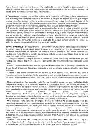 Projeto Executivo aprovado; e c) Licença de Operação (LO): após as verificações necessárias, autoriza o
início da atividade licenciada e o funcionamento de seus equipamentos de controle de poluição, de
acordo com o previsto nas Licenças Prévia e de Instalação.
A. Compostagem é um processo aeróbio, baseado na decomposição biológica controlada, proporcionada
pela manutenção de condições adequadas de umidade e aeração do material orgânico, que tem por
objetivo a transformação de resíduos orgânicos em material mais estável (humificado). Quando não há
controle do processo (aeração e fornecimento adequado de água) obtém-se uma decomposição ordinária
que geralmente se dá em meio anaeróbio, podendo, nesse caso, ser denominada putrefação.
B. O composto orgânico produzido após a compostagem do material orgânico tem como principais
características a presença de húmus e nutrientes minerais. Esse material, quando aplicado ao solo, pode
torná-lo mais poroso, aumentar sua capacidade de retenção de água, além de disponibilizar nutrientes
para as plantas. Os nutrientes disponibilizados em maior quantidade pelo composto orgânico são
nitrogênio, fósforo, potássio, cálcio, magnésio e enxofre. O composto orgânico pode ser utilizado,
associado ou não a fertilizantes químicos, na adubação de qualquer cultura agrícola, na correção da
acidez do solo e na recuperação de áreas degradas e/ou erodidas.
BIOMAS BRASILEIROS: Biomas Litorâneos – com um litoral muito extenso, o Brasil possui diversos tipos
de biomas nestas áreas. Na região Norte destacam-se as matas de várzea e os mangues no litoral
Amazônico. No Nordeste, há a presença de restingas, falésias e mangues. No Sudeste destacam-se a
vegetação de mata Atlântica e também os mangues, embora em pouca quantidade. Já no sul do país,
temos os costões rochosos e manguezais.
- Caatinga – presente na região do sertão nordestino (clima semi-árido), caracteriza-se por uma
vegetação de arbustos de porte médio, secos e com galhos retorcidos. Há também a presença de ervas e
cactos.
- Campos – presente em algumas áreas da região Norte (Amazonas, Pará e Roraima) e também no Rio
Grande do Sul. A vegetação dos campos caracteriza-se pela presença de pequenos arbustos, gramíneas e
herbáceas.
- Cerrado – este bioma é encontrado nos estados do Mato Grosso, Mato Grosso do Sul, Goiás e
Tocantins. Com uma rica biodiversidade, caracteriza-se pela presença de gramíneas, arbustos e árvores
retorcidas. As plantas possuem longas raízes para retirar água e nutrientes em profundidades maiores.
- Floresta Amazônica – é considerada a maior floresta tropical do mundo com uma rica biodiversidade.
Está presente na região norte (Amazonas, Roraima, Acre, Rondônia, Amapá, Maranhão e Tocantins). É o
habitat de milhares de espécies vegetais e animais. Caracteriza-se pela presença de árvores de grande
porte, situadas bem próximas umas das outras (floresta fechada). Como o clima na região é quente e
úmido,
as
árvores
possuem
folhas
grandes
e
largas.
- Mata dos Pinhais – também conhecida como Mata de Araucárias, em função da grande presença da
Araucária angustifolia neste bioma. Presente no sul do Brasil, caracteriza-se pela presença de pinheiros,
em grande quantidade (floresta fechada). O clima característico é o subtropical.
- Mata Atlântica – neste bioma há a presença de diversos ecossistemas. No passado, ocupou quase toda
região litorânea brasileira. Com o desmatamento, foi perdendo terreno e hoje ocupa somente 7% da área
original. Rica biodiversidade, com presença de diversas espécies animais e vegetais. A floresta é fechada
com
presença
de
árvores
de
porte
médio
e
alto.
- Mata de Cocais – presente, principalmente, na região norte dos estados do Maranhão, Tocantins e
Piauí. Por se tratar de um bioma de transição, apresenta características da Floresta Amazônica, Cerrado e
da Caatinga. Presença de palmeiras com folhas grandes e finas. As árvores mais comuns são: carnaúba,
babaçu e buriti.
- Pantanal – este bioma está presente nos estados de Mato-Grosso e Mato-Grosso do Sul. Algumas
regiões do pantanal sofrem alagamentos durante os períodos de chuvas. Presença de gramíneas, arbustos
e palmeiras. Nas regiões que sofrem inundação, há presença de árvores de floresta tropical.

 