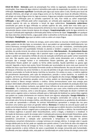 CICLO DA ÁGUA - Detenção: parte da precipitação fica retida na vegetação, depressões do terreno e
construções. Essa massa de água retorna à atmosfera pela ação da evaporação ou penetra no solo pela
infiltração. Escoamento superficial: Constituído pela água que escoa sobre o solo, fluindo para locais de
altitudes inferiores, até atingir um corpo d’água como um rio, fluindo para locais de altitudes inferiores,
até atingir um corpo d’água como rio, lago ou oceano. A água que compõe o escoamento superficial pode
também sofrer infiltração para as camadas superiores do solo, ficar retida ou sofrer evaporação.
Infiltração: a água infiltrada pode sofrer evaporação, ser utilizada pela vegetação, escoar ao longo da
camada superior do solo ou alimentar o lençol de água subterrâneo. Escoamento subterrâneo:
constituído por parte da água infiltrada na camada superior do solo, sendo bem mais lento que o
escoamento superficial. Parte desse escoamento alimenta os rios e os lagos, além de ser responsável pela
manutenção desses corpos durante épocas de estiagem. Evapotranspiração: parte da água existente no
solo que é utilizada pela vegetação e eliminada pelas folhas na forma de vapor. Evaporação: em qualquer
das fases descritas anteriormente, a água pode voltar à atmosfera na forma de vapor, reiniciando o ciclo
hidrológico. Precipitação: água que cai sobre o solo ou sobre um corpo d’água.
RECURSOS ENERGÉTICOS - As fontes de energia, assim como todos os recursos minerais que o homem
utiliza, podem ser de dois tipos: as renováveis, isto é, que podem ser aproveitadas indefinidamente, tais
como a biomassa, a energia hidráulica, a solar, a dos ventos, etc; e as não - renováveis, constituídas pelos
recursos que existem em quantidades limitada no planeta e tendem a esgotar-se, como é o caso do
petróleo, do carvão mineral, do urânio e do xisto betuminoso. Não-Renováveis - Os combustíveis fósseis
são fontes não-renováveis de energia: não é possível repor o que gastamos. Em algum momento vão
acabar e podem ser necessários milhões de anos de evolução semelhante para poder contar novamente
com eles. São aqueles cujas reservas são limitadas e estão sendo devastadas com a utilização. As
principais são a energia nuclear e os combustíveis fósseis (petróleo, gás natural e carvão). Os
combustíveis fósseis podem ser usados na forma sólida (carvão), líquida (petróleo) ou gasosa (gás
natural). Segundo a teoria mais aceita, foram formados por acumulações de seres vivos que viveram há
milhões de anos e que foram fossilizados formando carvão ou hidrocarboneto. No caso do carvão se trata
de bosques e florestas nas zonas húmidas e, no caso do petróleo e do gás natural de grandes massas de
plâncton acumuladas no fundo de bacias marinhas ou lacustres. Em ambos os casos, a matéria orgânica
foi parcialmente decomposta, pela ação da temperatura, pressão e certas bactérias, na ausência de
oxigênio, de forma que foram armazenadas moléculas com ligações de alta energia. Energia nuclear: Os
núcleos atômicos de elementos pesados como o urânio, podem ser desintegrados (fissão nuclear ou
fusão nuclear) e liberar energia radiante e cinética. Usinas termonucleares usam essa energia para
produzir eletricidade utilizando turbinas a vapor. Uma conseqüência da atividade de produção deste tipo
de energia, são os resíduos nucleares, que podem levar milhares de anos para perder a radioatividade.
Renováveis - Os combustíveis renováveis são combustíveis que usam como matéria-prima elementos
renováveis para a natureza, como a cana-de-açúcar, utilizada para a fabricação do álcool e também de
vários outros vegetais como a mamona utilizado para a fabricação do biodiesel ou outros óleos vegetais
que podem ser usados diretamente em motores diesel com algumas adaptações. Energia Hidráulica: A
energia hidroelétrica é a energia que se produz em barragens construídas em cursos de água. É
encontrada sob a forma de energia cinética, sob diferenças de temperatura ou gradientes de salinidade e
que pode ser aproveitada e utilizada. As centrais hidroelétricas aproveitam a energia dos rios para
funcionar uma turbina que move um gerador elétrico. Biomassa: O resíduo da cana-de-açúcar pode ser
usado como biocombustível. A energia da biomassa é a energia que se obtém durante a transformação de
produtos de origem animal e vegetal para a produção de energia calorífica e elétrica. Na transformação
de resíduos orgânicos é possível obter biocombustíveis, como o biogás, o bioálcool e o biodiesel. A
formação de biomassa a partir de energia solar é realizada pelo processo denominado fotossíntese, pelas
plantas que, por sua vez, está acionando a cadeia biológica. Energia solar: Estes coletores solares
parabólicos concentram a radiação solar aumentando a temperatura no receptor. Os painéis
fotovoltaicos convertem diretamente a energia luminosa em energia elétrica. A energia solar é aquela
energia obtida pela luz do Sol, pode ser captada com painéis solares. É uma fonte de vida e de origem da
maioria das outras formas de energia na Terra. A cada ano a radiação solar trazida para a terra leva
energia equivalente a vários milhares de vezes a quantidade de energia consumida pela humanidade.
Escolhendo uma boa radiação solar, esta pode ser transformada em outras formas de energia como calor

 