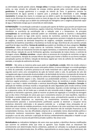 ou eletricidade usando painéis solares. Energia eólica: A energia eólica é a energia obtida pela ação do
vento, ou seja, através da utilização da energia cinética gerada pelas correntes aéreas. Energia
geotérmica: A energia geotérmica é a energia do interior da Terra. A geotermia consiste no
aproveitamento de águas quentes e vapores para a produção de eletricidade e calor. Energia
maremotriz: A energia dos mares é a energia que se obtém a partir do movimento das ondas, a das
marés ou da diferença de temperatura entre os níveis da água do mar. Energia do Hidrogênio: A energia
do hidrogênio é a energia que se obtém da combinação do hidrogênio com o oxigênio produzindo vapor
de água e libertando energia que é convertida em eletricidade.
EUTROFIZAÇÃO – A eutrofização acelerada é causada pelo aporte de fósforo que provém principalmente
das seguintes fontes: Esgotos domésticos; esgotos industriais; fertilizantes agrícolas. Outros fatores que
interferem na ocorrência da eutrofização são a radiação solar e a temperatura. As principais
conseqüências da eutrofização acelerada podem ser entendidas quando se examina o desequilíbrio
ecológico que ocorre no lago onde ocorre: excesso de nutrientes; aumento de biomassa vegetal;
diminuição do processo de aeração superficial; morte de organismos sensíveis à redução da concentração
de oxigênio; aumento da demanda bioquímica de oxigênio; condições anaeróbias no hipolímnio e
predomínio de bactérias anaeróbias e facultativas no fundo do lago. Ocorrência de uma estreita camada
superficial de algas macrófitas. Formas de controle que podem ser divididas em duas categorias: Medidas
preventivas- visam reduzir a carga externa de nutrientes limitante. Fontes pontuais: retirada de
nutrientes por meio de tratamento terciário do esgoto doméstico; e tratamento de efluentes industriais.
Fontes difusas: redução do uso de fertilizantes agrícolas; recomposição de matas ciliares; e controle da
drenagem urbana. Medidas corretivas – atuam sobre os processos de circulação de nutrientes no lago e
sobre o ecossistema. Aeração da camada inferior dos lagos para manter o fósforo na sua forma insolúvel;
precipitação química do fósforo; redução da biomassa vegetal por meio da colheita de macrófitas, por
exemplo, e remoção do sedimento do fundo.
EROSÃO - São várias as maneiras pelas quais pode ser classificada a erosão. Além da erosão urbana e
rural, que se diferenciam tanto pelas causas como pelos efeitos, é comum distinguir-se a erosão geológica
ou lenta da acelerada. A primeira processa-se de modo inexorável sob a ação dos agentes naturais; a
segunda ocorre como uma conseqüência da ação do homem sobre o solo. As partículas do solo são
carregadas pela água à proporção da pluviosidade e da declividade do terreno e à proporção do tempo de
replantio ou rebrota assim como a rarefação do cultivo de substituição implantado. A monocultura sem a
reposição de nutrientes esgota o solo, reduzindo sua produtividade primária, e conseqüentemente, a
cobertura vegetal protetora, e modifica suas propriedades físicas de resistência à erosão. Podendo-se
chegar à sua total e rápida esterilização e eventual desertificação. Prevenção, Controle e Correção: A
aplicação de medidas corretivas visando a recuperação de solos degradados pela erosão continua sendo
de viabilidade restrita a situações muito peculiares e localizadas. Quando a erosão restringe-se à laminar
ou a pequenos sulcos, de tal modo que a camada de solo removida ainda é delgada , permanecendo à
superfície os horizontes superiores, pode-se recorrer ao plantio de vegetação e à correção da drenagem
que se deu início à formação de sulcos para que o ecossistema alcance um novo equilíbrio, repondo a
fertilidade e produtividade primária do solo. Nos demais casos, principalmente quando se manifesta a
erosão regressiva (boçorocas ou voçorocas), os investimentos corretivos necessários só são
financeiramente possíveis e economicamente justificáveis quando se destinam a recuperar terras
produtivas altamente valorizadas e de pequena extensão ou a proteger áreas ameaçadas de ser
destruídas pela erosão.As medidas preventivas, muito mais eficazes e de custo social bem mais reduzido,
existem em maior número. As limitações à sua aplicação decorrem não de restrições financeiras ou de
complexidades técnicas, mas das dificuldades próprias de as sociedades menos desenvolvidas política e
socialmente manterem mecanismos legais, institucionais e administrativos capazes de ordenar a
ocupação e uso do solo, estimular a aplicação de técnicas ambientalmente adequadas e impedir as que
ponham em risco os recursos do patrimônio privado e público. Nas áreas rurais
Bioindicadores ou indicadores biológicos são seres vivos que ajudam a identificar diversas modificações
que ocorrem no ambiente antes que estas se agravem. Suas funções vitais se relacionam tão
estreitamente com determinados fatores ambientais, podendo ser utilizados na avaliação da qualidade
ambiental de uma determinada área. Os anfíbios, especialmente os anuros (sapos, rãs e pererecas), são

 
