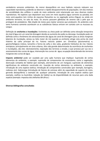 verdadeiros sensores ambientais. Ao menor desequilíbrio em seus habitats naturais reduzem sua
capacidade reprodutiva, podendo-se observar o rápido desaparecimento de populações. Um dos motivos
da sensibilidade dos anfíbios à saúde do meio ambiente está relacionado aos seus diversos modos
reprodutivos. Há espécies que depositam seus ovos em meio aquático (água corrente ou parada); em
meio semi-aquático (em ninhos de espumas flutuantes ou na vegetação acima d'água); ou ainda em
ambiente terrestre, no solo da mata. Os anuros possuem glândulas de veneno sob a pele que os
protegem de predadores. Não dispõe de meios para injetar venenos que produzem. Os acidentes com
seres humanos somente acontecem se as substâncias tóxicas entram em contato com as mucosas ou
sangue.
Definição de enchentes e inundações: Enchentes ou cheia pode ser definida como elevação temporária
do nível d’água em um canal de drenagem devida ao aumento da vazão ou descarga. Inundação pode ser
definida como o fenômeno de extravasamento das águas do canal de drenagem para as áreas marginais
(planície de inundação, várzea ou leito maior do rio) quando as enchente atinge cota acima do nível
máximo da calha principal do rio. Fatores naturais podem ser: Climáticos (pluviometria) e;
geomorfológicos (relevo, tamanho e forma da calha e dos vales, gradiente hidráulico do rio). Fatores
antrópicos: principalmente em área urbanas, têm sido grande determinante da ocorrência de enchentes
e inundações, são eles: desmatamento; exposição dos terrenos a erosão, o que provoca por sua vez o
assoreamento dos cursos de água; intervenção nos cursos de água; ocupação desordenada dos terrenos
marginais dos cursos de água.
Impacto ambiental pode ser caudado por uma ação humana que implique: Supressão de certos
elementos do ambiente, a exemplo: supressão de componentes do ecossistema, como a vegetação;
destruição completa de habitat (por exemplo, aterramento de um mangue); supressão de elementos
significativos do ambiente construído etc. Inserção de certos elementos no ambiente, a exemplo:
introdução de uma espécie exótica; introdução de componentes construídos (por exemplo, barragens,
rodovias etc). Sobrecarga (introdução de fatores de estresse além da capacidade de suporte do meio,
gerando desequilíbrio) a exemplo de: qualquer poluente; introdução de uma espécie exótica (por
exemplo, coelhos na Austrália); redução do habitat ou da disponibilidade de recursos para uma dada
espécie (exemplo: impactos dos elefantes BA áfrica )

Diversas bibliografias consultadas

 