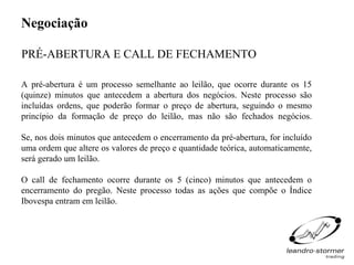 Negociação

PRÉ-ABERTURA E CALL DE FECHAMENTO

A pré-abertura é um processo semelhante ao leilão, que ocorre durante os 15
(quinze) minutos que antecedem a abertura dos negócios. Neste processo são
incluídas ordens, que poderão formar o preço de abertura, seguindo o mesmo
princípio da formação de preço do leilão, mas não são fechados negócios.

Se, nos dois minutos que antecedem o encerramento da pré-abertura, for incluído
uma ordem que altere os valores de preço e quantidade teórica, automaticamente,
será gerado um leilão.

O call de fechamento ocorre durante os 5 (cinco) minutos que antecedem o
encerramento do pregão. Neste processo todas as ações que compõe o Índice
Ibovespa entram em leilão.
 