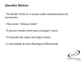 Questões Básicas

- Na Renda Variável, os preços estão constantemente em
movimento

- Não existe “Almoço Grátis”

- É preciso estudar muito para conseguir vencer.

- O mercado não segue uma lógica linear

-A necessidade de uma abordagem diferenciada
 