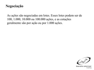 Negociação

As ações são negociadas em lotes. Esses lotes podem ser de
100, 1.000, 10.000 ou 100.000 ações, e as cotações
geralmente são por ação ou por 1.000 ações.
 