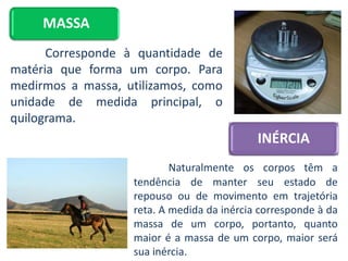 MASSA
Corresponde à quantidade de
matéria que forma um corpo. Para
medirmos a massa, utilizamos, como
unidade de medida principal, o
quilograma.
INÉRCIA
Naturalmente os corpos têm a
tendência de manter seu estado de
repouso ou de movimento em trajetória
reta. A medida da inércia corresponde à da
massa de um corpo, portanto, quanto
maior é a massa de um corpo, maior será
sua inércia.
 
