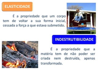 ELASTICIDADE
É a propriedade que um corpo
tem de voltar a sua forma inicial,
cessada a força a que estava submetido.
INDESTRUTIBILIDADE
É a propriedade que a
matéria tem de não poder ser
criada nem destruída, apenas
transformada.
 