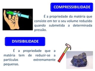 COMPRESSIBILIDADE
É a propriedade da matéria que
consiste em ter o seu volume reduzido
quando submetida a determinada
pressão.
DIVISIBILIDADE
É a propriedade que a
matéria tem de reduzir-se a
partículas extremamente
pequenas.
 