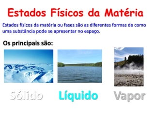 Estados Físicos da Matéria
Estados físicos da matéria ou fases são as diferentes formas de como
uma substância pode se apresentar no espaço.
Sólido Líquido Vapor
Os principais são:
 