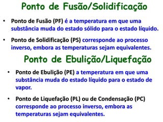 Ponto de Fusão/Solidificação
• Ponto de Fusão (PF) é a temperatura em que uma
substância muda do estado sólido para o estado líquido.
• Ponto de Solidificação (PS) corresponde ao processo
inverso, embora as temperaturas sejam equivalentes.
Ponto de Ebulição/Liquefação
• Ponto de Ebulição (PE) a temperatura em que uma
substância muda do estado líquido para o estado de
vapor.
• Ponto de Liquefação (PL) ou de Condensação (PC)
corresponde ao processo inverso, embora as
temperaturas sejam equivalentes.
 