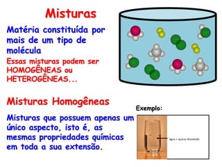 Matéria constituída por
mais de um tipo de
molécula
Essas misturas podem ser
HOMOGÊNEAS ou
HETEROGÊNEAS...
Misturas
Misturas que possuem apenas um
único aspecto, isto é, as
mesmas propriedades químicas
em toda a sua extensão.
Misturas Homogêneas
Exemplo:
água + açúcar dissolvido
 