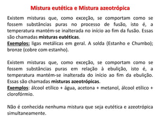 Mistura eutética e Mistura azeotrópica
Existem misturas que, como exceção, se comportam como se
fossem substâncias puras no processo de fusão, isto é, a
temperatura mantém-se inalterada no início ao fim da fusão. Essas
são chamadas misturas eutéticas.
Exemplos: ligas metálicas em geral. A solda (Estanho e Chumbo);
bronze (cobre com estanho).
Existem misturas que, como exceção, se comportam como se
fossem substâncias puras em relação à ebulição, isto é, a
temperatura mantém-se inalterada do início ao fim da ebulição.
Essas são chamadas misturas azeotrópicas.
Exemplos: álcool etílico + água, acetona + metanol, álcool etílico +
clorofórmio.
Não é conhecida nenhuma mistura que seja eutética e azeotrópica
simultaneamente.
 