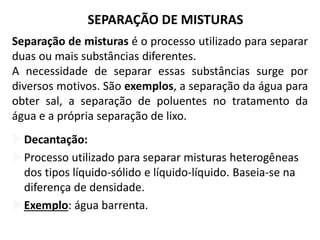 SEPARAÇÃO DE MISTURAS
Separação de misturas é o processo utilizado para separar
duas ou mais substâncias diferentes.
A necessidade de separar essas substâncias surge por
diversos motivos. São exemplos, a separação da água para
obter sal, a separação de poluentes no tratamento da
água e a própria separação de lixo.
Decantação:
Processo utilizado para separar misturas heterogêneas
dos tipos líquido-sólido e líquido-líquido. Baseia-se na
diferença de densidade.
Exemplo: água barrenta.
 