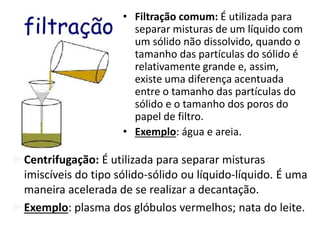 • Filtração comum: É utilizada para
separar misturas de um líquido com
um sólido não dissolvido, quando o
tamanho das partículas do sólido é
relativamente grande e, assim,
existe uma diferença acentuada
entre o tamanho das partículas do
sólido e o tamanho dos poros do
papel de filtro.
• Exemplo: água e areia.
Centrifugação: É utilizada para separar misturas
imiscíveis do tipo sólido-sólido ou líquido-líquido. É uma
maneira acelerada de se realizar a decantação.
Exemplo: plasma dos glóbulos vermelhos; nata do leite.
 