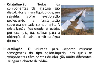 • Cristalização: Todos os
componentes da mistura são
dissolvidos em um líquido que, em
seguida, sofre evaporação
provocando a cristalização
separada de cada componente. A
cristalização fracionada é usada,
por exemplo, nas salinas para a
obtenção de sais a partir da água
do mar.
Destilação: É utilizada para separar misturas
homogêneas do tipo sólido-líquido, nas quais os
componentes têm pontos de ebulição muito diferentes.
Ex: água e cloreto de sódio.
 