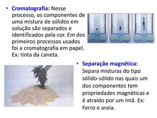 • Cromatografia: Nesse
processo, os componentes de
uma mistura de sólidos em
solução são separados e
identificados pela cor. Em dos
primeiros processos usados
foi a cromatografia em papel.
Ex: tinta da caneta.
• Separação magnética:
Separa misturas do tipo
sólido-sólido nas quais um
dos componentes tem
propriedades magnéticas e
é atraído por um ímã. Ex:
Ferro e areia.
 
