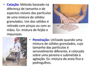 • Catação: Método baseado na
diferença de tamanho e de
aspectos visíveis das partículas
de uma mistura de sólidos
granulados. Um dos sólidos é
retirado com pinças ou com as
mãos. Ex: mistura de feijão e
impurezas.
• Peneiração: Utilizado quando uma
mistura de sólidos granulados, cujo
tamanho das partículas é
sensivelmente diferente, é colocada
sobre uma peneira e submetida à
agitação. Ex: mistura de areia fina e
pedregulhos.
 