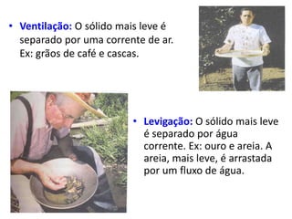 • Ventilação: O sólido mais leve é
separado por uma corrente de ar.
Ex: grãos de café e cascas.
• Levigação: O sólido mais leve
é separado por água
corrente. Ex: ouro e areia. A
areia, mais leve, é arrastada
por um fluxo de água.
 