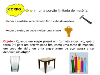 Objeto - Quando um corpo possui um formato específico, que o
torna útil para um determinado fim, como uma mesa de madeira,
um copo de vidro ou uma engrenagem de aço, passa a ser
denominado objeto.
 