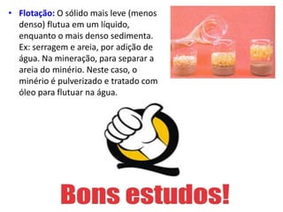 • Flotação: O sólido mais leve (menos
denso) flutua em um líquido,
enquanto o mais denso sedimenta.
Ex: serragem e areia, por adição de
água. Na mineração, para separar a
areia do minério. Neste caso, o
minério é pulverizado e tratado com
óleo para flutuar na água.
 