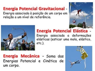 Energia Potencial Gravitacional –
Energia associada à posição de um corpo em
relação a um nível de referência.
Energia Potencial Elástica –
Energia associada a deformações
elásticas (esticar uma mola, elástico,
etc.).
Energia Mecânica – Soma das
Energias Potencial e Cinética de
um corpo.
 