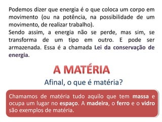 Podemos dizer que energia é o que coloca um corpo em
movimento (ou na potência, na possibilidade de um
movimento, de realizar trabalho).
Sendo assim, a energia não se perde, mas sim, se
transforma de um tipo em outro. E pode ser
armazenada. Essa é a chamada Lei da conservação de
energia.
Afinal, o que é matéria?
Chamamos de matéria tudo aquilo que tem massa e
ocupa um lugar no espaço. A madeira, o ferro e o vidro
são exemplos de matéria.
 