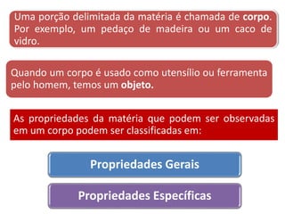 Uma porção delimitada da matéria é chamada de corpo.
Por exemplo, um pedaço de madeira ou um caco de
vidro.
Quando um corpo é usado como utensílio ou ferramenta
pelo homem, temos um objeto.
Propriedades Gerais
Propriedades Específicas
As propriedades da matéria que podem ser observadas
em um corpo podem ser classificadas em:
 