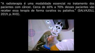 “A radioterapia é uma modalidade essencial no tratamento dos
pacientes com câncer. Cerca de 60% a 70% desses pacientes vão
receber essa terapia de forma curativa ou paliativa.” (SALVAJOLI,
2019, p. XVII).
 