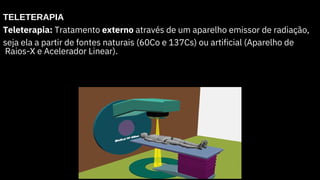TELETERAPIA
Teleterapia: Tratamento externo através de um aparelho emissor de radiação,
seja ela a partir de fontes naturais (60Co e 137Cs) ou artificial (Aparelho de
Raios-X e Acelerador Linear).
 