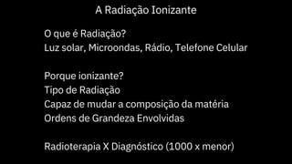 O que é Radiação?
Luz solar, Microondas, Rádio, Telefone Celular
Porque ionizante?
Tipo de Radiação
Capaz de mudar a composição da matéria
Ordens de Grandeza Envolvidas
Radioterapia X Diagnóstico (1000 x menor)
A Radiação Ionizante
 