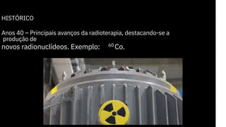 HISTÓRICO
Anos 40 – Principais avanços da radioterapia, destacando-se a
produção de
novos radionuclídeos. Exemplo: Co.
60
 