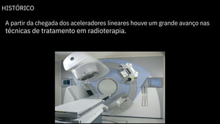 HISTÓRICO
A partir da chegada dos aceleradores lineares houve um grande avanço nas
técnicas de tratamento em radioterapia.
 