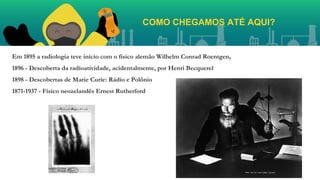 Em 1895 a radiologia teve início com o físico alemão Wilhelm Conrad Roentgen,
1896 - Descoberta da radioatividade, acidentalmente, por Henri Becquerel
1898 - Descobertas de Marie Curie: Rádio e Polônio
1871-1937 - Físico neozelandês Ernest Rutherford
COMO CHEGAMOS ATÉ AQUI?
 
