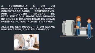 A TOMOGRAFIA É UM UM
PROCEDIMENTO DE IMAGEM DE RAIO-X
COMPUTADORIZADO, RESPONSÁVEL
POR PRODUZIR IMAGENS DE
EXCELENTE QUALIDADE DOS ÓRGÃOS
INTERNOS E DIAGNOSTICAR DIVERSAS
DOENÇAS POTENCIALMENTE GRAVES.
ALÉM DE SER INDOLOR, É UM EXAME
NÃO INVASIVO, SIMPLES E RÁPIDO.
 