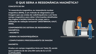 O QUE SERIA A RESSONÂNCIA MAGNÉTICA?
CONCEITO DE RM
“A ressonância magnética, ou ressonância nuclear
magnética (RMN), é um método de diagnóstico por
imagem que usa ondas de radiofrequência e um forte
campo magnético para obter informações detalhadas
dos órgãos e tecidos internos do corpo, sem a
utilização de radiação ionizante” (WESTBROOK, KAUT,
2000).
COMPONENTES DO SISTEMA DE RESSONÂNCIA
MAGNÉTICA
• MAGNETO
• BOBINA DE RADIOFREQUÊNCIA
• COMPUTADOR E PROCESSAMENTO DE IMAGEM
MAGNETO:
Produz um campo magnético forte em Tesla (T), sendo
que a potência de de uma RM varia de 0,1 a 3 (T)
(LUFKIN,2001).
 