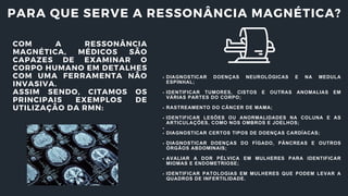 PARA QUE SERVE A RESSONÂNCIA MAGNÉTICA?
COM A RESSONÂNCIA
MAGNÉTICA, MÉDICOS SÃO
CAPAZES DE EXAMINAR O
CORPO HUMANO EM DETALHES
COM UMA FERRAMENTA NÃO
INVASIVA.
ASSIM SENDO, CITAMOS OS
PRINCIPAIS EXEMPLOS DE
UTILIZAÇÃO DA RMN:
DIAGNOSTICAR DOENÇAS NEUROLÓGICAS E NA MEDULA
ESPINHAL;
IDENTIFICAR TUMORES, CISTOS E OUTRAS ANOMALIAS EM
VÁRIAS PARTES DO CORPO;
RASTREAMENTO DO CÂNCER DE MAMA;
IDENTIFICAR LESÕES OU ANORMALIDADES NA COLUNA E AS
ARTICULAÇÕES, COMO NOS OMBROS E JOELHOS;
DIAGNOSTICAR CERTOS TIPOS DE DOENÇAS CARDÍACAS;
DIAGNOSTICAR DOENÇAS DO FÍGADO, PÂNCREAS E OUTROS
ÓRGÃOS ABDOMINAIS;
AVALIAR A DOR PÉLVICA EM MULHERES PARA IDENTIFICAR
MIOMAS E ENDOMETRIOSE;
IDENTIFICAR PATOLOGIAS EM MULHERES QUE PODEM LEVAR A
QUADROS DE INFERTILIDADE.
 