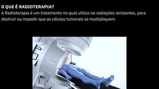 O QUE É RADIOTERAPIA?
A Radioterapia é um tratamento no qual utiliza-se radiações ionizantes, para
destruir ou impedir que as células tumorais se multipliquem.
 