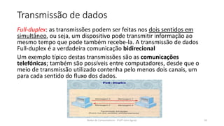 Transmissão de dados
Full-duplex: as transmissões podem ser feitas nos dois sentidos em
simultâneo, ou seja, um dispositivo pode transmitir informação ao
mesmo tempo que pode também recebe-la. A transmissão de dados
Full-duplex é a verdadeira comunicação bidirecional
Um exemplo típico destas transmissões são as comunicações
telefónicas; também são possíveis entre computadores, desde que o
meio de transmissão utilizado contenha pelo menos dois canais, um
para cada sentido do fluxo dos dados.
Redes de Computadores - Profº John Aguiar 10
 