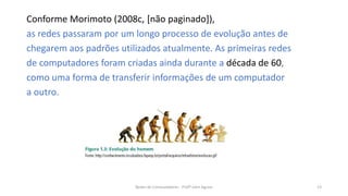 Conforme Morimoto (2008c, [não paginado]),
as redes passaram por um longo processo de evolução antes de
chegarem aos padrões utilizados atualmente. As primeiras redes
de computadores foram criadas ainda durante a década de 60,
como uma forma de transferir informações de um computador
a outro.
Redes de Computadores - Profº John Aguiar 13
 