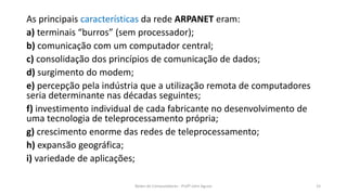 As principais características da rede ARPANET eram:
a) terminais “burros” (sem processador);
b) comunicação com um computador central;
c) consolidação dos princípios de comunicação de dados;
d) surgimento do modem;
e) percepção pela indústria que a utilização remota de computadores
seria determinante nas décadas seguintes;
f) investimento individual de cada fabricante no desenvolvimento de
uma tecnologia de teleprocessamento própria;
g) crescimento enorme das redes de teleprocessamento;
h) expansão geográfica;
i) variedade de aplicações;
Redes de Computadores - Profº John Aguiar 15
 