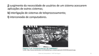 j) surgimento da necessidade de usuários de um sistema acessarem
aplicações de outros sistemas;
k) interligação de sistemas de teleprocessamento;
l) interconexão de computadores.
Redes de Computadores - Profº John Aguiar 16
 