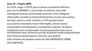 Anos 70 – Projeto ARPA
Em 1974, surgiu o TCP/IP, que se tornou o protocolo definitivo
para uso na ARPANET e, mais tarde, na internet. Uma rede
interligando diversas universidades permitiu o livre tráfego de
informações, levando ao desenvolvimento de recursos que usamos
até hoje, como o e-mail, o telnet e o FTP, que permitiam
aos usuários conectados trocar informações, acessar outros
computadores remotamente e compartilhar arquivos. Na época,
mainframes com um bom poder de processamento eram raros e
incrivelmente caros, de forma que eles acabavam sendo compartilhados
entre diversos pesquisadores e técnicos, que podiam
estar situados em qualquer ponto da rede (MORIMOTO, 2008b,
[não paginado]).
Redes de Computadores - Profº John Aguiar 17
 