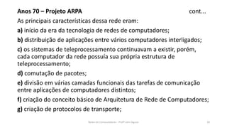 Anos 70 – Projeto ARPA cont...
As principais características dessa rede eram:
a) início da era da tecnologia de redes de computadores;
b) distribuição de aplicações entre vários computadores interligados;
c) os sistemas de teleprocessamento continuavam a existir, porém,
cada computador da rede possuía sua própria estrutura de
teleprocessamento;
d) comutação de pacotes;
e) divisão em várias camadas funcionais das tarefas de comunicação
entre aplicações de computadores distintos;
f) criação do conceito básico de Arquitetura de Rede de Computadores;
g) criação de protocolos de transporte;
Redes de Computadores - Profº John Aguiar 18
 